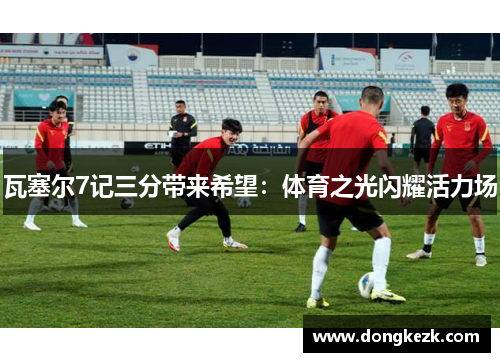 瓦塞尔7记三分带来希望：体育之光闪耀活力场